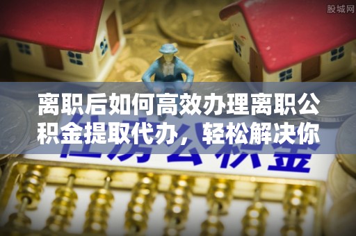 西秀离职后如何高效办理离职公积金提取代办，轻松解决你的后顾之忧