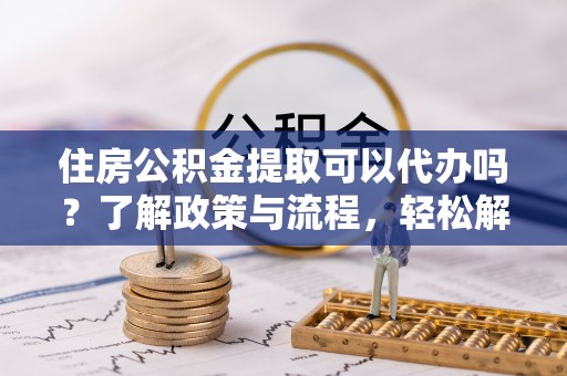 西秀住房公积金提取可以代办吗？了解政策与流程，轻松解决你的疑问