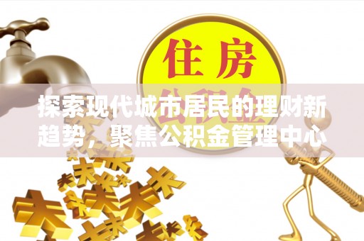 西秀探索现代城市居民的理财新趋势，聚焦公积金管理中心的服务创新