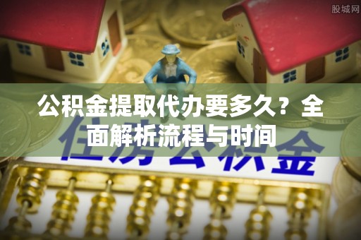 西秀公积金提取代办要多久？全面解析流程与时间