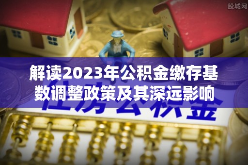 西秀解读2023年公积金缴存基数调整政策及其深远影响