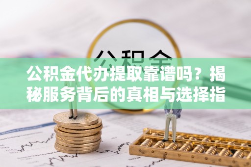 西秀公积金代办提取靠谱吗？揭秘服务背后的真相与选择指南