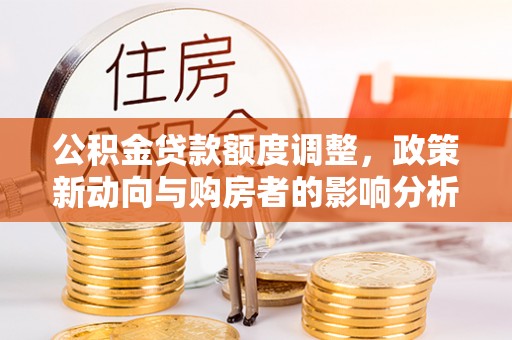 西秀公积金贷款额度调整，政策新动向与购房者的影响分析