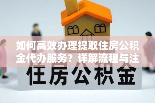 西秀如何高效办理提取住房公积金代办服务？详解流程与注意事项