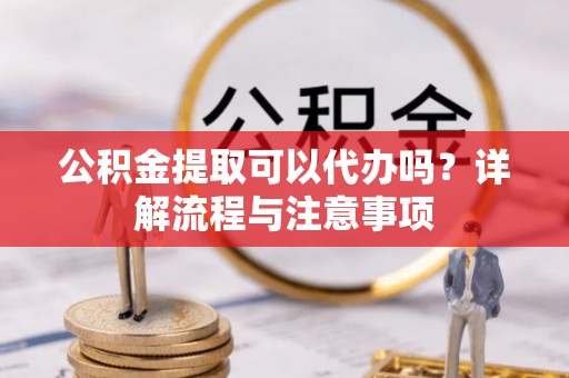 西秀公积金提取可以代办吗？详解流程与注意事项