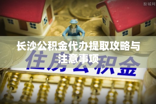 西秀长沙公积金代办提取攻略与注意事项