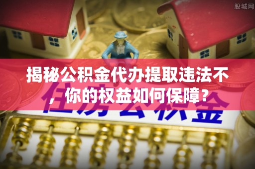 西秀揭秘公积金代办提取违法不，你的权益如何保障？
