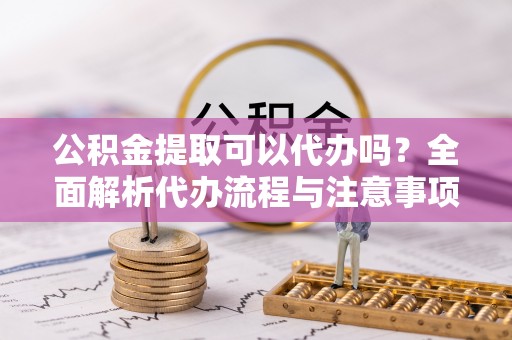 西秀公积金提取可以代办吗？全面解析代办流程与注意事项